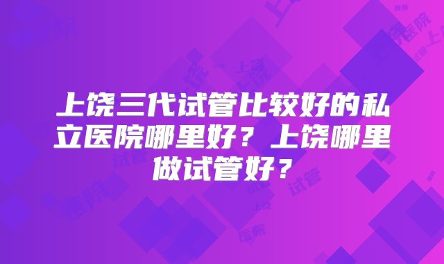 上饶三代试管比较好的私立医院哪里好？上饶哪里做试管好？