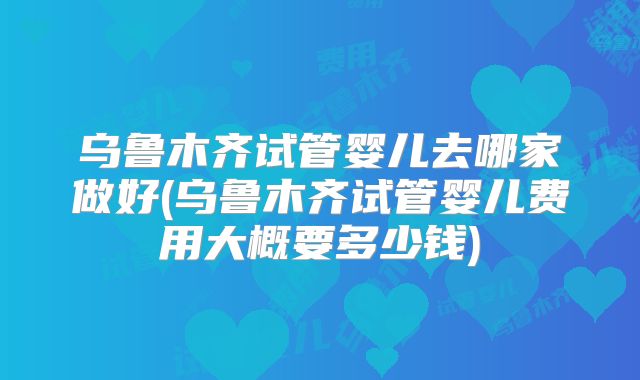 乌鲁木齐试管婴儿去哪家做好(乌鲁木齐试管婴儿费用大概要多少钱)