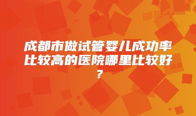 成都市做试管婴儿成功率比较高的医院哪里比较好?