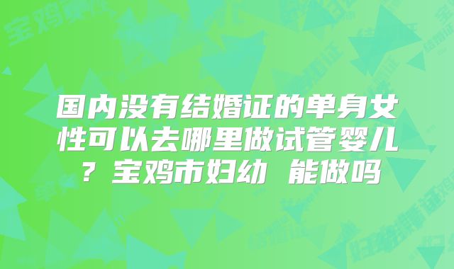 国内没有结婚证的单身女性可以去哪里做试管婴儿？宝鸡市妇幼 能做吗