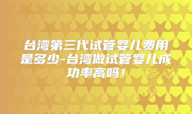 台湾第三代试管婴儿费用是多少-台湾做试管婴儿成功率高吗！