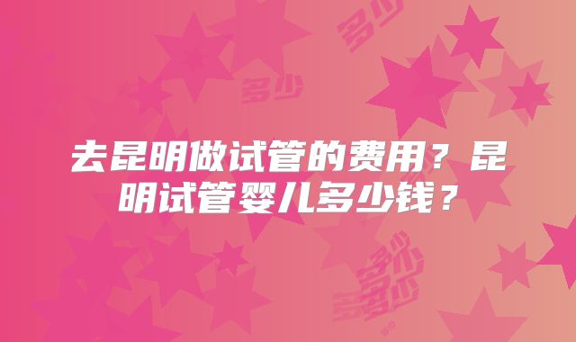 去昆明做试管的费用？昆明试管婴儿多少钱？