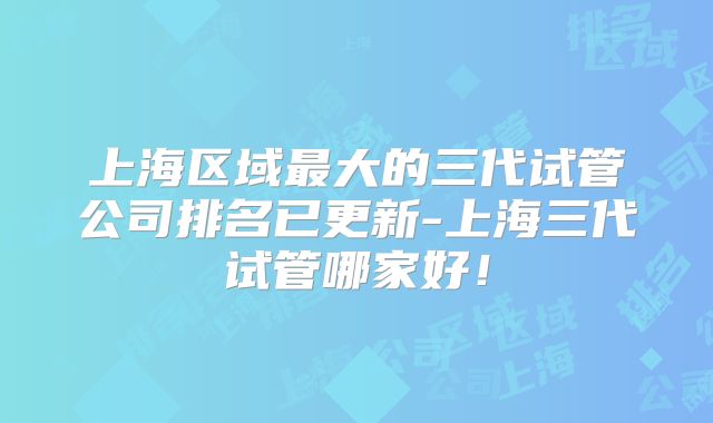 上海区域最大的三代试管公司排名已更新-上海三代试管哪家好！
