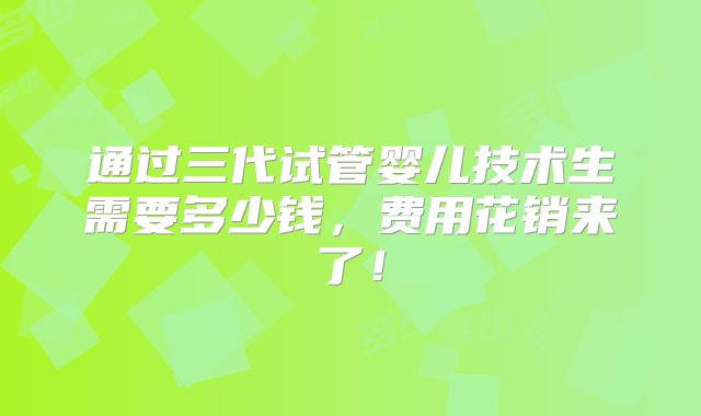 通过三代试管婴儿技术生需要多少钱，费用花销来了！