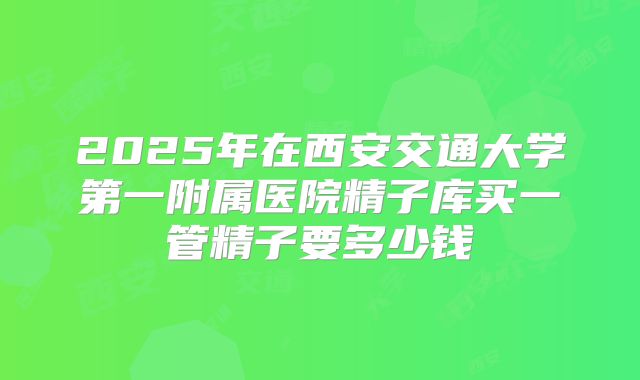 2025年在西安交通大学第一附属医院精子库买一管精子要多少钱