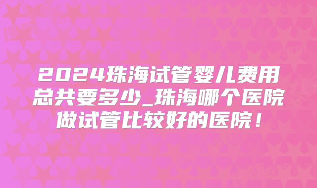 2024珠海试管婴儿费用总共要多少_珠海哪个医院做试管比较好的医院!
