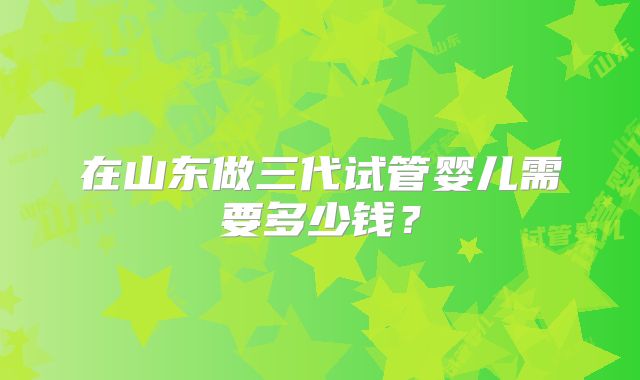 在山东做三代试管婴儿需要多少钱?