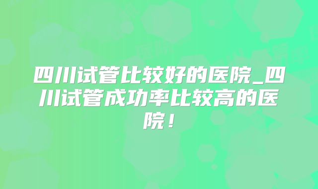 四川试管比较好的医院_四川试管成功率比较高的医院!