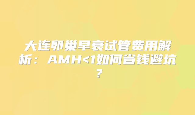 大连卵巢早衰试管费用解析：AMH<1如何省钱避坑？