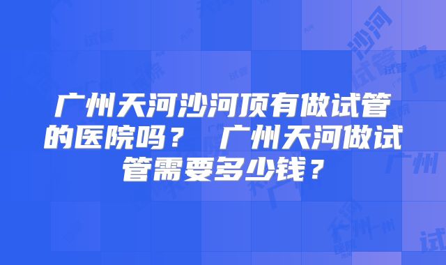 广州天河沙河顶有做试管的医院吗？ 广州天河做试管需要多少钱？