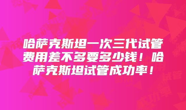 哈萨克斯坦一次三代试管费用差不多要多少钱!哈萨克斯坦试管成功率!