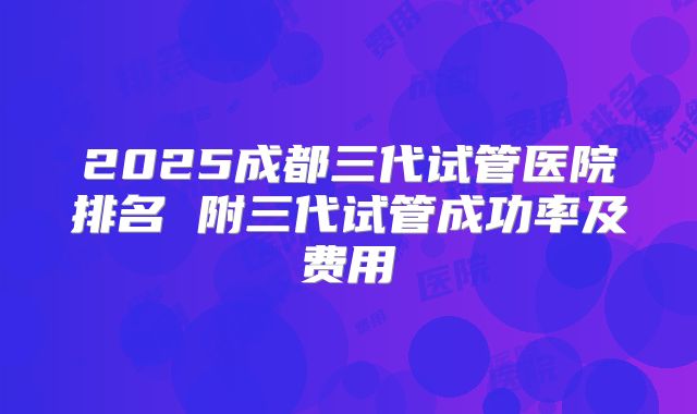 2025成都三代试管医院排名 附三代试管成功率及费用