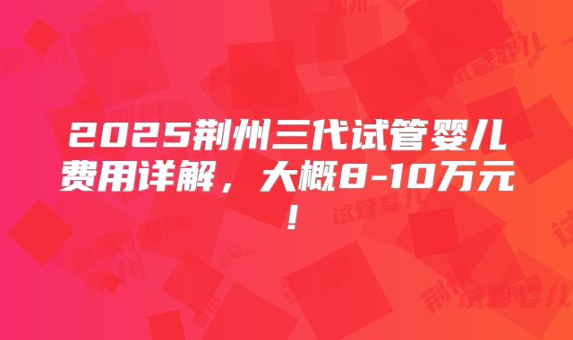 2025荆州三代试管婴儿费用详解,大概8-10万元!