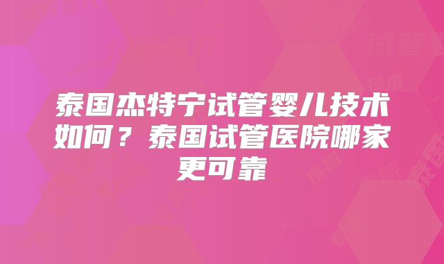 泰国杰特宁试管婴儿技术如何？泰国试管医院哪家更可靠
