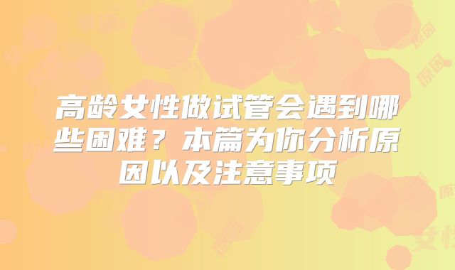 高龄女性做试管会遇到哪些困难？本篇为你分析原因以及注意事项