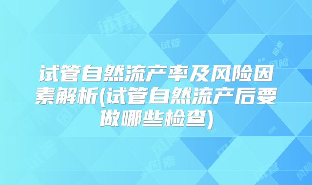 试管自然流产率及风险因素解析(试管自然流产后要做哪些检查)