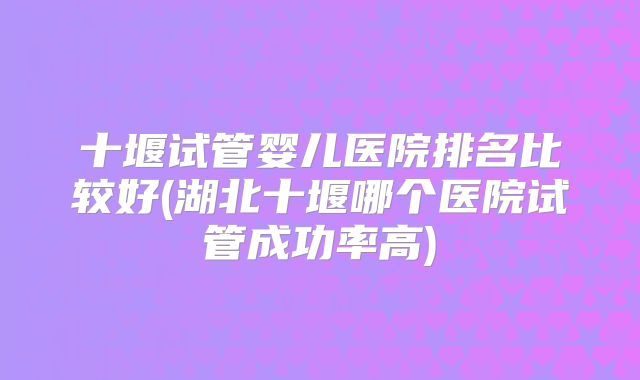 十堰试管婴儿医院排名比较好(湖北十堰哪个医院试管成功率高)