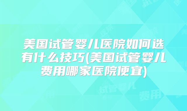 美国试管婴儿医院如何选有什么技巧(美国试管婴儿费用哪家医院便宜)
