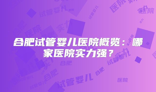 合肥试管婴儿医院概览:哪家医院实力强?