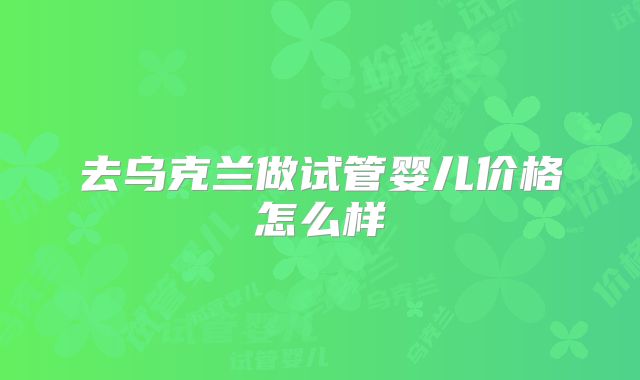 去乌克兰做试管婴儿价格怎么样
