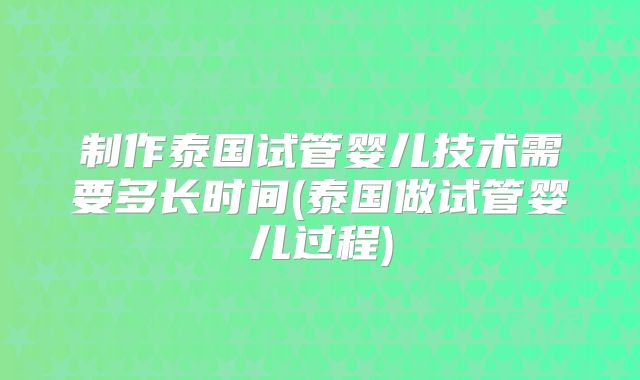 制作泰国试管婴儿技术需要多长时间(泰国做试管婴儿过程)