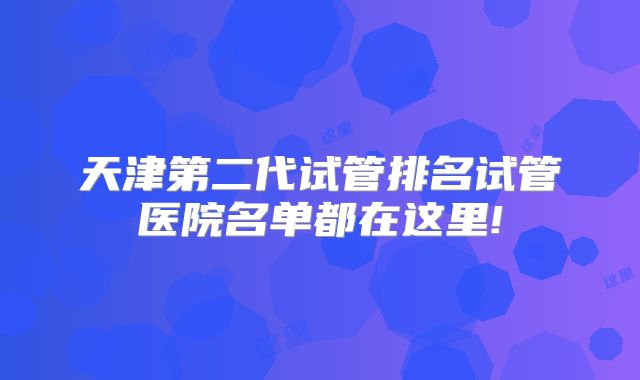 天津第二代试管排名试管医院名单都在这里!