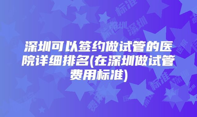 深圳可以签约做试管的医院详细排名(在深圳做试管费用标准)