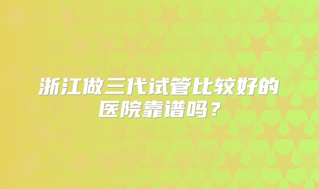 浙江做三代试管比较好的医院靠谱吗？