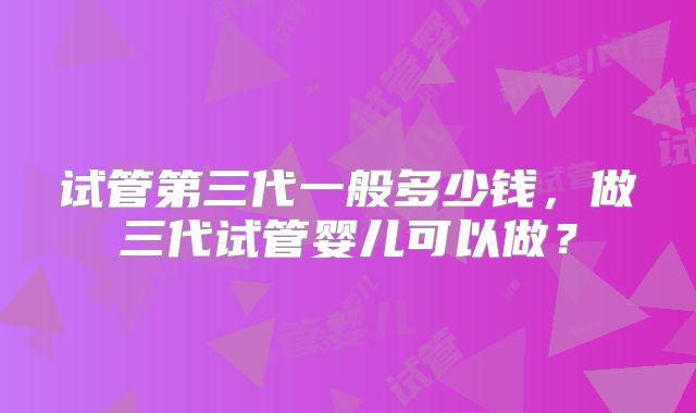 试管第三代一般多少钱，做三代试管婴儿可以做？