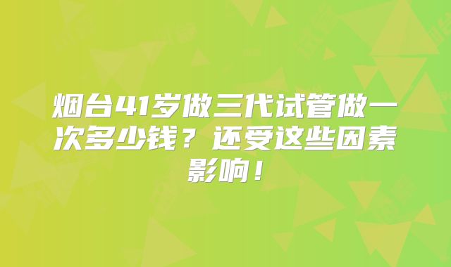 烟台41岁做三代试管做一次多少钱？还受这些因素影响！