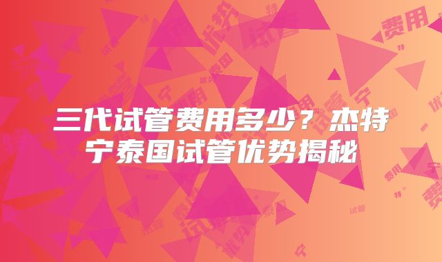 三代试管费用多少?杰特宁泰国试管优势揭秘