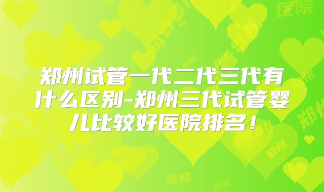郑州试管一代二代三代有什么区别-郑州三代试管婴儿比较好医院排名！