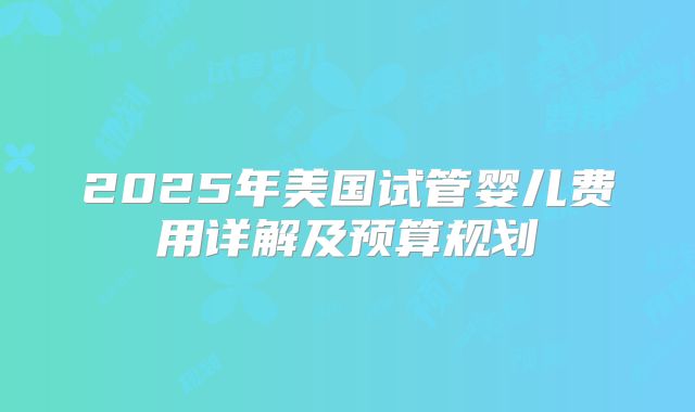 2025年美国试管婴儿费用详解及预算规划