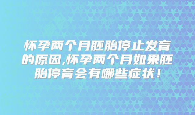 怀孕两个月胚胎停止发育的原因,怀孕两个月如果胚胎停育会有哪些症状！
