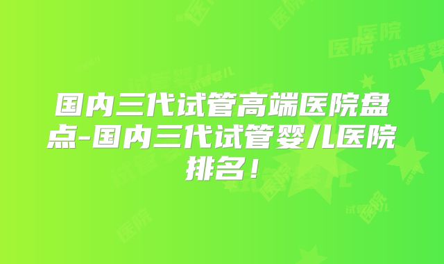 国内三代试管高端医院盘点-国内三代试管婴儿医院排名！