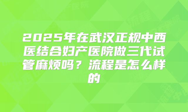 2025年在武汉正规中西医结合妇产医院做三代试管麻烦吗?流程是怎么样的