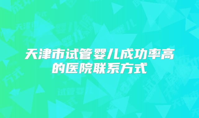 天津市试管婴儿成功率高的医院联系方式