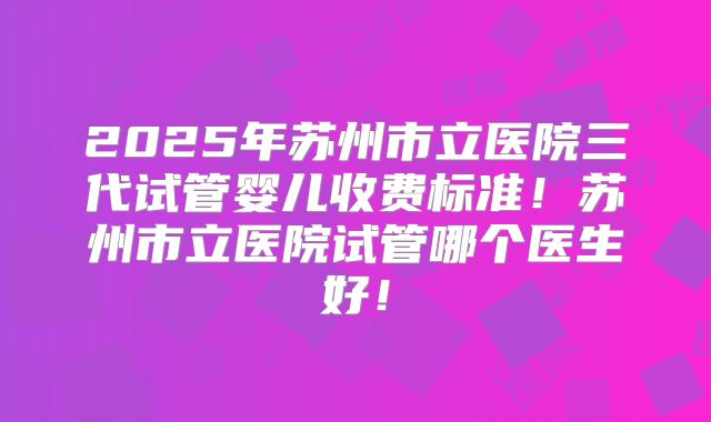 2025年苏州市立医院三代试管婴儿收费标准！苏州市立医院试管哪个医生好！