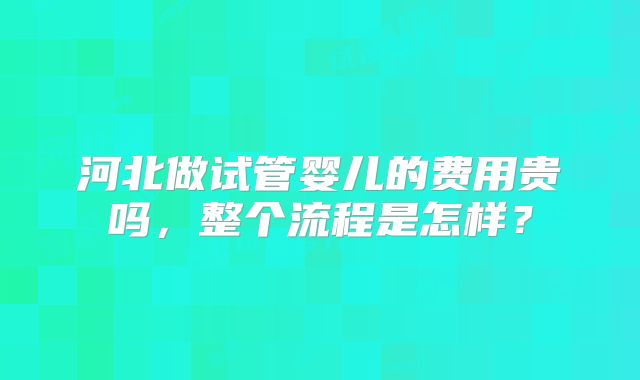 河北做试管婴儿的费用贵吗，整个流程是怎样？
