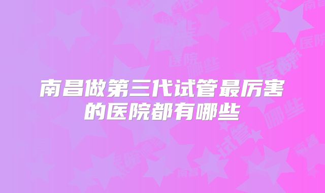 南昌做第三代试管最厉害的医院都有哪些