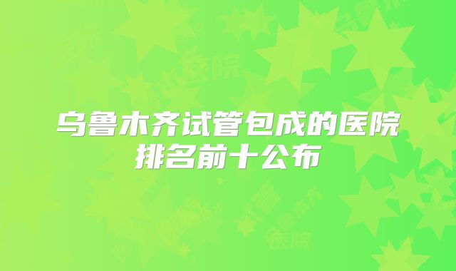 乌鲁木齐试管包成的医院排名前十公布