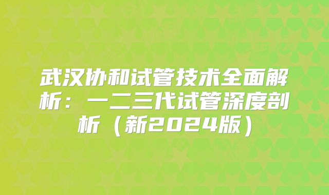 武汉协和试管技术全面解析:一二三代试管深度剖析(新2024版)
