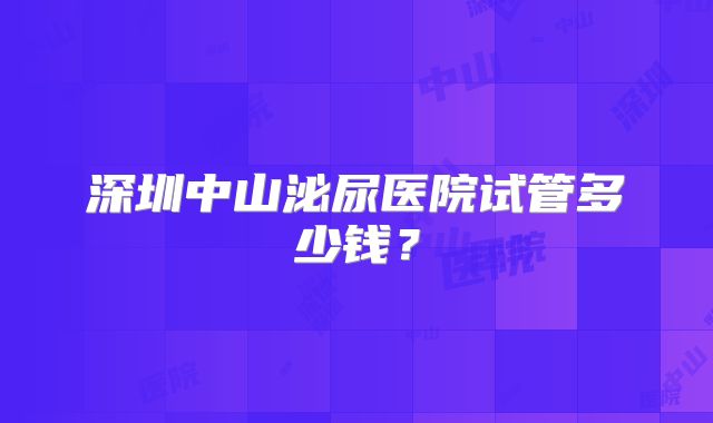 深圳中山泌尿医院试管多少钱?