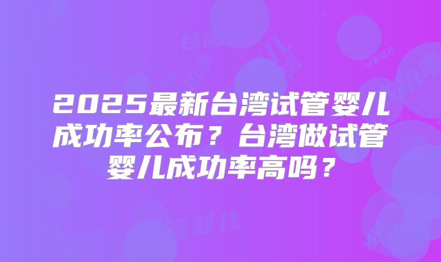 2025最新台湾试管婴儿成功率公布?台湾做试管婴儿成功率高吗?