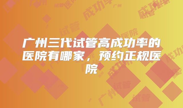 广州三代试管高成功率的医院有哪家，预约正规医院