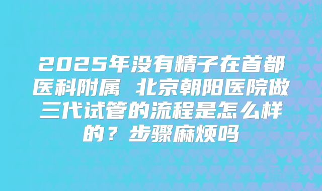 2025年没有精子在首都医科附属 北京朝阳医院做三代试管的流程是怎么样的？步骤麻烦吗