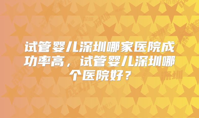 试管婴儿深圳哪家医院成功率高,试管婴儿深圳哪个医院好?
