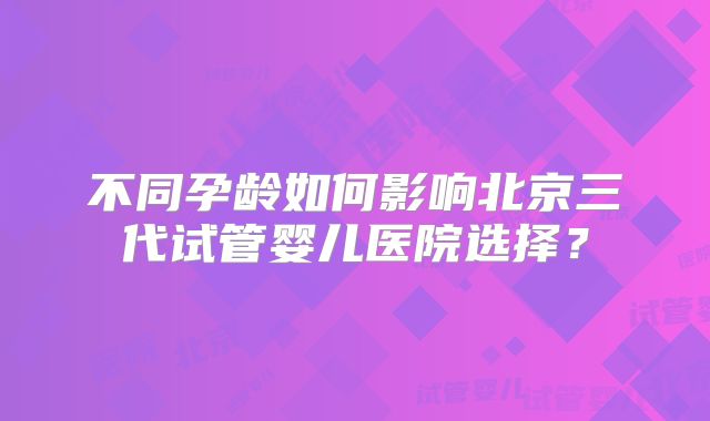 不同孕龄如何影响北京三代试管婴儿医院选择?