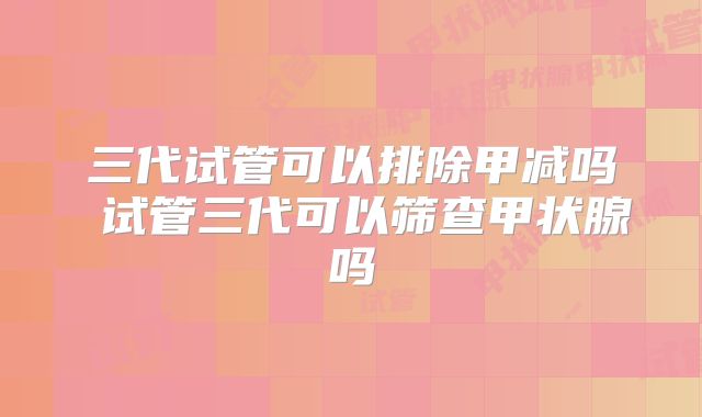 三代试管可以排除甲减吗 试管三代可以筛查甲状腺吗