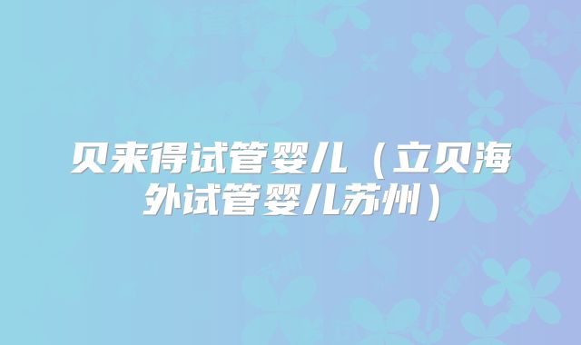 贝来得试管婴儿（立贝海外试管婴儿苏州）